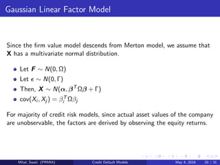 Gaussian Linear Factor Model
Since the ﬁrm value model descends from Merton model, we assume that
X has a multivariate normal distribution.
Let F ∼ N(0, Ω)
Let ∼ N(0, Γ)
Then, X ∼ N(α, βT
Ωβ + Γ)
cov(Xi , Xj ) = βT
i Ωβj
For majority of credit risk models, since actual asset values of the company
are unobservable, the factors are derived by observing the equity returns.
Mital, Swati (PRMIA) Credit Default Models May 4, 2016 20 / 31
 