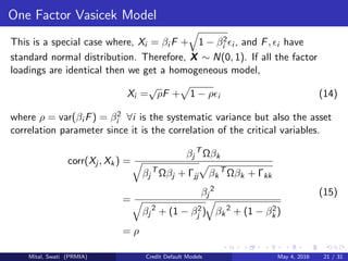 One Factor Vasicek Model
This is a special case where, Xi = βi F + 1 − β2
i i , and F, i have
standard normal distribution. Therefore, X ∼ N(0, 1). If all the factor
loadings are identical then we get a homogeneous model,
Xi =
√
ρF + 1 − ρ i (14)
where ρ = var(βi F) = β2
i ∀i is the systematic variance but also the asset
correlation parameter since it is the correlation of the critical variables.
corr(Xj , Xk) =
βj
T
Ωβk
βj
T
Ωβj + Γjj βk
T
Ωβk + Γkk
=
βj
2
βj
2
+ (1 − β2
j ) βk
2
+ (1 − β2
k)
= ρ
(15)
Mital, Swati (PRMIA) Credit Default Models May 4, 2016 21 / 31
 