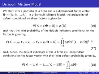 Bernoulli Mixture Model
We start with a portfolio of n ﬁrms and a p-dimensional factor vector
Θ = (θ1, θ2, ..., θp). In a Bernoulli Mixture Model, the probability of
default conditional on these factors is given by,
P(Yi = 1|Θ = Θ) = pi (Θ) (16)
such that the joint probability of the default indicators conditional on the
factors is given by,
P(Y1 = y1, Y2 = y2, ..., Yn = yn|Θ = Θ) =
n
i=1
pi (Θ)yi
(1 − pi (Θ))1−yi
(17)
And, hence, the default indicators of the n ﬁrms are independent
conditional on the factor vector with their joint default probability given by,
P(Y1 = 1, Y2 = 1, ..., Yn = 1|Θ) =
n
i=1
pi (Θ) (18)
Mital, Swati (PRMIA) Credit Default Models May 4, 2016 22 / 31
 