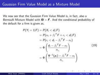 Gaussian Firm Value Model as a Mixture Model
We now see that the Gaussian Firm Value Model is, in fact, also a
Bernoulli Mixture Model with Θ = F. And the conditional probability of
the default for a ﬁrm is given as,
P(Yi = 1|F) = P(Xi < di |F)
= P(αi + βi
T
F + i < di |F)
= P( i < di − βi
T
F − αi )
= Φ
di − βi
T
F − αi
σ i
= Φ
Φ−1(pi ) − βi
T
F − αi
σ i
(19)
Mital, Swati (PRMIA) Credit Default Models May 4, 2016 23 / 31
 