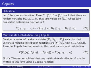 Copulas
Deﬁnition
Let C be a copula function. Then C : [0, 1]n → [0, 1] such that there are
random variables U1, U2, ..., Un that take values on [0, 1] whose joint
cumulative distribution function is C.
C(u1, u2, ..., un) = P(U1 ≤ u1, U2 ≤ u2, ..., Un ≤ un) (22)
Multivariate Distribution using Copula
Consider a vector of random variables (X1, X2, ..., Xn) such that their
univariate marginal distribution functions are (F1(x1), F2(x2), ..., Fn(xn)).
Then the Copula function results in their multivariate joint distribution,
C(F1(x1), F2(x2), ..., Fn(xn)) = F(x1, x2, ..., xn) (23)
Sklar’s Theorem established that any multivariate distribution F can be
written in this form using a Copula Function.
Mital, Swati (PRMIA) Credit Default Models May 4, 2016 25 / 31
 