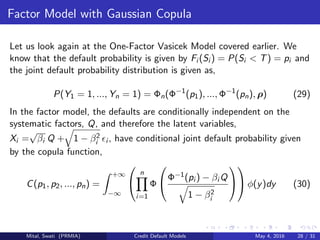 Factor Model with Gaussian Copula
Let us look again at the One-Factor Vasicek Model covered earlier. We
know that the default probability is given by Fi (Si ) = P(Si < T) = pi and
the joint default probability distribution is given as,
P(Y1 = 1, ..., Yn = 1) = Φn(Φ−1
(p1), ..., Φ−1
(pn), ρ) (29)
In the factor model, the defaults are conditionally independent on the
systematic factors, Q, and therefore the latent variables,
Xi =
√
βi Q + 1 − β2
i i , have conditional joint default probability given
by the copula function,
C(p1, p2, ..., pn) =
+∞
−∞


n
i=1
Φ

Φ−1(pi ) − βi Q
1 − β2
i



 φ(y)dy (30)
Mital, Swati (PRMIA) Credit Default Models May 4, 2016 28 / 31
 