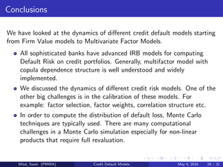 Conclusions
We have looked at the dynamics of diﬀerent credit default models starting
from Firm Value models to Multivariate Factor Models.
All sophisticated banks have advanced IRB models for computing
Default Risk on credit portfolios. Generally, multifactor model with
copula dependence structure is well understood and widely
implemented.
We discussed the dynamics of diﬀerent credit risk models. One of the
other big challenges is in the calibration of these models. For
example: factor selection, factor weights, correlation structure etc.
In order to compute the distribution of default loss, Monte Carlo
techniques are typically used. There are many computational
challenges in a Monte Carlo simulation especially for non-linear
products that require full revaluation.
Mital, Swati (PRMIA) Credit Default Models May 4, 2016 29 / 31
 