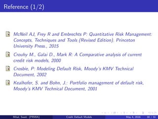 Reference (1/2)
McNeil AJ, Frey R and Embrechts P: Quantitative Risk Management:
Concepts, Techniques and Tools (Revised Edition). Princeton
University Press., 2015
Crouhy M., Galai D., Mark R: A Comparative analysis of current
credit risk models, 2000
Crosbie, P: Modeling Default Risk, Moody’s KMV Technical
Document, 2002
Kealhofer, S. and Bohn, J.: Portfolio management of default risk,
Moody’s KMV Technical Document, 2001
Mital, Swati (PRMIA) Credit Default Models May 4, 2016 30 / 31
 