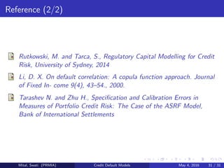 Reference (2/2)
Rutkowski, M. and Tarca, S., Regulatory Capital Modelling for Credit
Risk, University of Sydney, 2014
Li, D. X. On default correlation: A copula function approach. Journal
of Fixed In- come 9(4), 43–54., 2000.
Tarashev N. and Zhu H., Speciﬁcation and Calibration Errors in
Measures of Portfolio Credit Risk: The Case of the ASRF Model,
Bank of International Settlements
Mital, Swati (PRMIA) Credit Default Models May 4, 2016 31 / 31
 