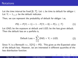 Notations
Let the time interval be ﬁxed [0, T]. Let τi be time to default for obligor i.
Let Yi = 1τi ≤T be the default indicator.
Then, we can represent the probability of default for obligor i as,
PDi = P(Yi = 1) = 1 − P(Yi = 0) = P(τi ≤ T) (1)
Let EADi be the exposure at default and LGDi be the loss given default.
Then the default loss on a porfolio is,
Default Loss =
n
i=1
EADi × Yi × LGDi (2)
Since Yi is a Bernoulli r.v., E[Yi ] = PDi . This gives us the Expected value
of the default loss. However, we are interested in diﬀerent quantiles of the
loss distribution function.
Mital, Swati (PRMIA) Credit Default Models May 4, 2016 4 / 31
 