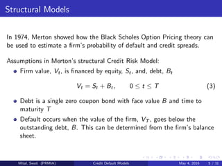 Structural Models
In 1974, Merton showed how the Black Scholes Option Pricing theory can
be used to estimate a ﬁrm’s probability of default and credit spreads.
Assumptions in Merton’s structural Credit Risk Model:
Firm value, Vt, is ﬁnanced by equity, St, and, debt, Bt
Vt = St + Bt, 0 ≤ t ≤ T (3)
Debt is a single zero coupon bond with face value B and time to
maturity T
Default occurs when the value of the ﬁrm, VT , goes below the
outstanding debt, B. This can be determined from the ﬁrm’s balance
sheet.
Mital, Swati (PRMIA) Credit Default Models May 4, 2016 5 / 31
 