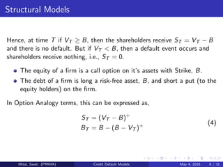 Structural Models
Hence, at time T if VT ≥ B, then the shareholders receive ST = VT − B
and there is no default. But if VT < B, then a default event occurs and
shareholders receive nothing, i.e., ST = 0.
The equity of a ﬁrm is a call option on it’s assets with Strike, B.
The debt of a ﬁrm is long a risk-free asset, B, and short a put (to the
equity holders) on the ﬁrm.
In Option Analogy terms, this can be expressed as,
ST = (VT − B)+
BT = B − (B − VT )+ (4)
Mital, Swati (PRMIA) Credit Default Models May 4, 2016 6 / 31
 