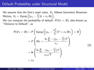 Default Probability under Structural Model
We assume that the ﬁrm’s asset value, Vt, follows Geometric Brownian
Motion, Vt = V0exp (µv − σ2
v
2 )t + σv Wt .
We can compute the probability of default, P(VT < B), also known as,
”Distance to Default”, as
P(VT < B) = P V0exp (µv −
σ2
v
2
)T + σv WT < B
= P

WT <
ln B
V0
− (µv − σ2
v
2 )T
σv


= Φ


ln B
V0
− (µv − σ2
v
2 )T
σv
√
T


= δT
(5)
Mital, Swati (PRMIA) Credit Default Models May 4, 2016 7 / 31
 