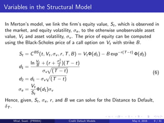 Variables in the Structural Model
In Merton’s model, we link the ﬁrm’s equity value, St, which is observed in
the market, and equity volatility, σe, to the otherwise unobservable asset
value, Vt and asset volatility, σv . The price of equity can be computed
using the Black-Scholes price of a call option on Vt with strike B.
St = CBS
(t, Vt, σv , r, T, B) = VtΦ(d1) − B exp−r(T−t)
Φ(d2)
d1 =
ln Vt
B + (r + σ2
v
2 )(T − t)
σv (T − t)
d2 = d1 − σv (T − t)
σe =
Vt
St
Φ(d1)σv
(6)
Hence, given, St, σe, r, and B we can solve for the Distance to Default,
δT .
Mital, Swati (PRMIA) Credit Default Models May 4, 2016 9 / 31
 