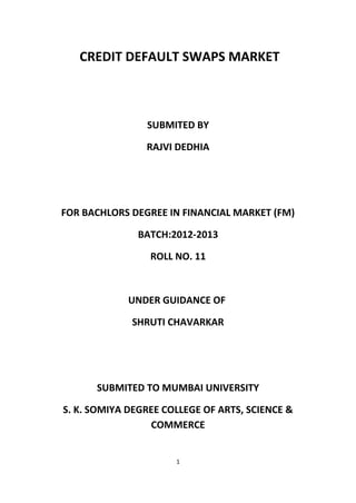 CREDIT DEFAULT SWAPS MARKET

SUBMITED BY
RAJVI DEDHIA

FOR BACHLORS DEGREE IN FINANCIAL MARKET (FM)
BATCH:2012-2013
ROLL NO. 11

UNDER GUIDANCE OF
SHRUTI CHAVARKAR

SUBMITED TO MUMBAI UNIVERSITY
S. K. SOMIYA DEGREE COLLEGE OF ARTS, SCIENCE &
COMMERCE
1

 