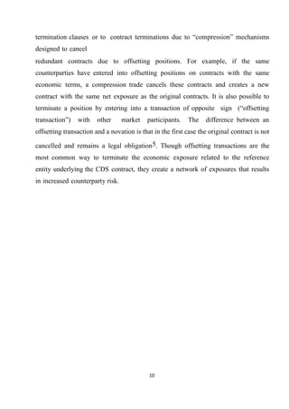 termination clauses or to contract terminations due to “compression” mechanisms
designed to cancel
redundant contracts due to offsetting positions. For example, if the same
counterparties have entered into offsetting positions on contracts with the same
economic terms, a compression trade cancels these contracts and creates a new
contract with the same net exposure as the original contracts. It is also possible to
terminate a position by entering into a transaction of opposite sign (“offsetting
transaction”)

with

other

market

participants.

The

difference between an

offsetting transaction and a novation is that in the first case the original contract is not
cancelled and remains a legal obligation 5. Though offsetting transactions are the
most common way to terminate the economic exposure related to the reference
entity underlying the CDS contract, they create a network of exposures that results
in increased counterparty risk.

10

 