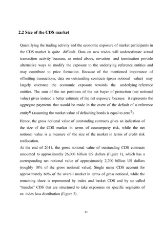 2.2 Size of the CDS market
Quantifying the trading activity and the economic exposure of market participants in
the CDS market is quite difficult. Data on new trades will underestimate actual
transaction activity because, as noted above, novation and termination provide
alternative ways to modify the exposure to the underlying reference entities and
may contribute to price formation. Because of the mentioned importance of
offsetting transactions, data on outstanding contracts (gross notional value) may
largely overstate the economic exposure towards the

underlying reference

entities. The sum of the net positions of the net buyer of protection (net notional
value) gives instead a better estimate of the net exposure because it represents the
aggregate payments that would be made in the event of the default of a reference
entity6 (assuming the market value of defaulting bonds is equal to zero 7).
Hence, the gross notional value of outstanding contracts gives an indication of
the size of the CDS market in terms of counterparty risk, while the net
notional value is a measure of the size of the market in terms of credit risk
reallocation.
At the end of 2011, the gross notional value of outstanding CDS contracts
amounted to approximately 26,000 billion US dollars (Figure 1), which has a
corresponding net notional value of approximately 2,700 billion US dollars
(roughly 10% of the gross notional value). Single name CDS account for
approximately 60% of the overall market in terms of gross notional, while the
remaining share is represented by index and basket CDS and by so called
“tranche” CDS that are structured to take exposures on specific segments of
an index loss distribution (Figure 2) .

11

 