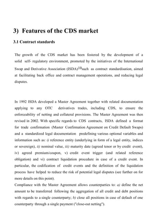 3) Features of the CDS market
3.1 Contract standards
The growth of the CDS market has been fostered by the development of a
solid self- regulatory environment, promoted by the initiatives of the International
Swap and Derivative Association (ISDA) 10such as contract standardisation, aimed
at facilitating back office and contract management operations, and reducing legal
disputes.

In 1992 ISDA developed a Master Agreement together with related documentation
applying to any OTC

derivatives trades, including CDS, to ensure the

enforceability of netting and collateral provisions. The Master Agreement was then
revised in 2002. With specific regards to CDS contracts, ISDA defined a format
for trade confirmation (Master Confirmation Agreement on Credit Default Swaps)
and a standardized legal documentation predefining various optional variables and
information such as: i) reference entity (underlying in form of a legal entity, indices
or sovereign), ii) nominal value, iii) maturity date (agreed tenor or by credit event),
iv) agreed premium/coupon, v) credit event trigger (and related reference
obligation) and vi) contract liquidation procedure in case of a credit event. In
particular, the codification of credit events and the definition of the liquidation
process have helped to reduce the risk of potential legal disputes (see further on for
more details on this point).
Compliance with the Master Agreement allows counterparties to: a) define the net
amount to be transferred following the aggregation of all credit and debt positions
with regards to a single counterparty; b) close all positions in case of default of one
counterparty through a single payment ("close-out netting").

 