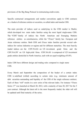 provisions of the Big Bang Protocol to restructuring credit events.
Specific contractual arrangements and market conventions apply to CDS contracts
on a basket of reference entities or securities, so called index and tranche CDS.
The main provider of indices used as underlying in the CDS market is Markit,
which developed two main index families using the most liquid single-name CDS.
The “CDX” family of indices has North

American and Emerging Markets

reference entities as constituencies, while the “iTraxx” family has European and
Asian reference entities. Both CDX and iTraxx index families provide several subindices for various industries or regions and for different maturities. The most heavily
traded indices are the

CDY.NA.IG on US investment

grade

firms

and

the

CDY.NA.HY on US high-yield firms. CDY.NA.IG is composed of 125 investment
grade entities domiciled in North America, each with an equal weighting of 0.8%.

Index CDS have different design and trading rules compared to single name
CDS.
Every March and September the composition of the basket of a certain index
CDS is redefined (rolled) according to certain rules (e.g. minimum amount of
debt securities outstanding and liquidity of the CDS of the single reference entities).
Each of these “roll” results in a new series of the relevant index. For instance “iTraxx
Series 17” was launched on March 20, 2012, with a maturity of June 20, 2017 for the 5
year contract. Although the latest roll is the most frequently traded, the older roll will
be updated until final maturity of the series.

 