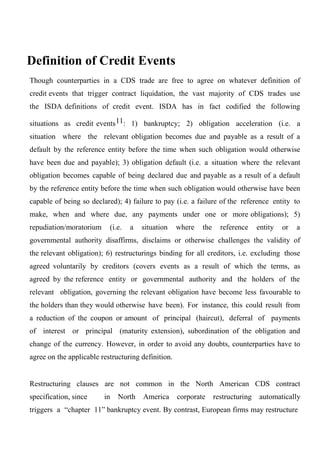 Definition of Credit Events
Though counterparties in a CDS trade are free to agree on whatever definition of
credit events that trigger contract liquidation, the vast majority of CDS trades use
the ISDA definitions of credit event. ISDA has in fact codified the following
situations as credit events 11: 1) bankruptcy; 2) obligation acceleration (i.e. a
situation where the relevant obligation becomes due and payable as a result of a
default by the reference entity before the time when such obligation would otherwise
have been due and payable); 3) obligation default (i.e. a situation where the relevant
obligation becomes capable of being declared due and payable as a result of a default
by the reference entity before the time when such obligation would otherwise have been
capable of being so declared); 4) failure to pay (i.e. a failure of the reference entity to
make, when and where due, any payments under one or more obligations); 5)
repudiation/moratorium

(i.e.

a

situation

where

the

reference

entity

or

a

governmental authority disaffirms, disclaims or otherwise challenges the validity of
the relevant obligation); 6) restructurings binding for all creditors, i.e. excluding those
agreed voluntarily by creditors (covers events as a result of which the terms, as
agreed by the reference entity or governmental authority and the holders of the
relevant obligation, governing the relevant obligation have become less favourable to
the holders than they would otherwise have been). For instance, this could result from
a reduction of the coupon or amount of principal (haircut), deferral of payments
of interest or principal (maturity extension), subordination of the obligation and
change of the currency. However, in order to avoid any doubts, counterparties have to
agree on the applicable restructuring definition.
Restructuring clauses are not common in the North American CDS contract
specification, since

in

North

America

corporate

restructuring

automatically

triggers a “chapter 11” bankruptcy event. By contrast, European firms may restructure

 