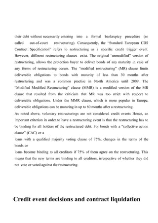 their debt without necessarily entering into a formal bankruptcy procedure (so
called

out-of-court

restructuring). Consequently, the “Standard European CDS

Contract Specification” refers to restructuring as a specific credit trigger event.
However, different restructuring clauses exist. The original “unmodified” version of
restructuring, allows the protection buyer to deliver bonds of any maturity in case of
any forms of restructuring occurs. The “modified restructuring” (MR) clause limits
deliverable obligations to bonds with maturity of less than 30 months after
restructuring and was a common practise in North America until 2009. The
“Modified Modified Restructuring” clause (MMR) is a modified version of the MR
clause that resulted from the criticism that MR was too strict with respect to
deliverable obligations. Under the MMR clause, which is more popular in Europe,
deliverable obligations can be maturing in up to 60 months after a restructuring.
As noted above, voluntary restructurings are not considered credit events Hence, an
important criterion in order to have a restructuring event is that the restructuring has to
be binding for all holders of the restructured debt. For bonds with a “collective action
clause” (CAC) or a
loans with a qualified majority voting clause of 75%, changes in the terms of the
bonds or
loans become binding to all creditors if 75% of them agree on the restructuring. This
means that the new terms are binding to all creditors, irrespective of whether they did
not vote or voted against the restructuring.

Credit event decisions and contract liquidation

 