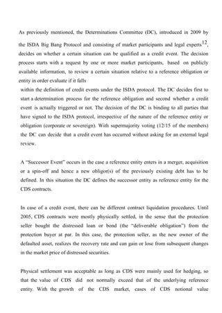 As previously mentioned, the Determinations Committee (DC), introduced in 2009 by
the ISDA Big Bang Protocol and consisting of market participants and legal experts 12,
decides on whether a certain situation can be qualified as a credit event. The decision
process starts with a request by one or more market participants, based on publicly
available information, to review a certain situation relative to a reference obligation or
entity in order evaluate if it falls
within the definition of credit events under the ISDA protocol. The DC decides first to
start a determination process for the reference obligation and second whether a credit
event is actually triggered or not. The decision of the DC is binding to all parties that
have signed to the ISDA protocol, irrespective of the nature of the reference entity or
obligation (corporate or sovereign). With supermajority voting (12/15 of the members)
the DC can decide that a credit event has occurred without asking for an external legal
review.
A “Successor Event” occurs in the case a reference entity enters in a merger, acquisition
or a spin-off and hence a new obligor(s) of the previously existing debt has to be
defined. In this situation the DC defines the successor entity as reference entity for the
CDS contracts.
In case of a credit event, there can be different contract liquidation procedures. Until
2005, CDS contracts were mostly physically settled, in the sense that the protection
seller bought the distressed loan or bond (the “deliverable obligation”) from the
protection buyer at par. In this case, the protection seller, as the new owner of the
defaulted asset, realizes the recovery rate and can gain or lose from subsequent changes
in the market price of distressed securities.
Physical settlement was acceptable as long as CDS were mainly used for hedging, so
that the value of CDS did not normally exceed that of the underlying reference
entity. With the growth of the CDS market, cases of CDS notional value

 