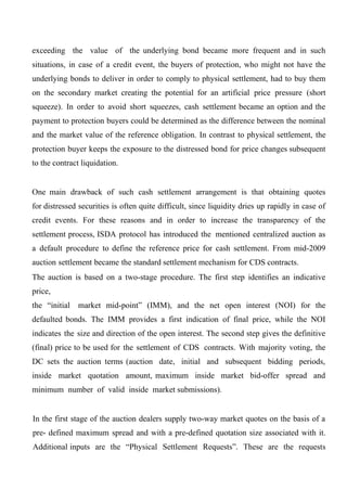 exceeding the value of the underlying bond became more frequent and in such
situations, in case of a credit event, the buyers of protection, who might not have the
underlying bonds to deliver in order to comply to physical settlement, had to buy them
on the secondary market creating the potential for an artificial price pressure (short
squeeze). In order to avoid short squeezes, cash settlement became an option and the
payment to protection buyers could be determined as the difference between the nominal
and the market value of the reference obligation. In contrast to physical settlement, the
protection buyer keeps the exposure to the distressed bond for price changes subsequent
to the contract liquidation.
One main drawback of such cash settlement arrangement is that obtaining quotes
for distressed securities is often quite difficult, since liquidity dries up rapidly in case of
credit events. For these reasons and in order to increase the transparency of the
settlement process, ISDA protocol has introduced the mentioned centralized auction as
a default procedure to define the reference price for cash settlement. From mid-2009
auction settlement became the standard settlement mechanism for CDS contracts.
The auction is based on a two-stage procedure. The first step identifies an indicative
price,
the “initial

market mid-point” (IMM), and the net open interest (NOI) for the

defaulted bonds. The IMM provides a first indication of final price, while the NOI
indicates the size and direction of the open interest. The second step gives the definitive
(final) price to be used for the settlement of CDS contracts. With majority voting, the
DC sets the auction terms (auction date, initial and subsequent bidding periods,
inside market quotation amount, maximum inside market bid-offer spread and
minimum number of valid inside market submissions).
In the first stage of the auction dealers supply two-way market quotes on the basis of a
pre- defined maximum spread and with a pre-defined quotation size associated with it.
Additional inputs are the “Physical Settlement Requests”. These are the requests

 