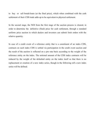 to buy or sell bonds/loans (at the final price), which when combined with the cash
settlement of their CDS trade adds up to be equivalent to physical settlement.
In the second stage, the NOI from the first stage of the auction process is cleared, in
order to determine the definitive (final) price for cash settlement, through a standard
uniform price auction in which dealers and investors can submit limit orders with the
relative quantity.
In case of a credit event of a reference entity that is a constituent of an index CDS,
contracts on such index CDS is settled via participation in the credit event auction and
the result of the auction is reflected on a pro rata basis according to the weight of the
reference entity on the index. The notional amount of the CDS index contracts will be
reduced by the weight of the defaulted entity on the index itself so that there is no
replacement or creation of a new index series, though in the following roll a new index
series will be defined.

 