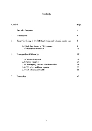 Contents

Chapter

Page

Executive Summary

4

1

Introduction

6

2

Basic Functioning of Credit Default Swap contracts and market size

8

2.1 Basic functioning of CDS contracts
2.2 Size of the CDS market
3

Features of the CDS market
3.1
3.2
3.3
3.4
3.5

4

8
11
22

Contract standards
Market structure
Counterparty risk and collateralization
CDS prices and bond spreads
CDS role under Basel III

Conclusion

11
37
48
55
61
63

3

 