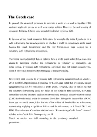 The Greek case
In general, the described procedure to ascertain a credit event and to liquidate CDS
contracts applies to private as well to sovereign entities. However, the restructuring of
sovereign debt may differ in some aspects from that of corporate debt.
In the case of the Greek sovereign debt crisis, for example, the initial hypothesis on a
debt restructuring had raised questions on whether it could be considered a credit event
because the Greek Government and the

EU Commission were looking for a

voluntary debt restructuring arrangement.
The Greek case highlighted that, in order to have a credit event under ISDA rules, it is
crucial to determine whether the restructuring is voluntary or mandatory. As
noted above, a voluntary debt restructuring agreement does not trigger a credit event,
since it only binds those investors that agree to the restructuring.
Greece first tried to come to a voluntary debt restructuring agreement and on March 1,
2012, the ISDA Determination Committee for EMEA area stated that a voluntary haircut
agreement could not be considered a credit event. However, since it turned out that
the voluntary restructuring could not result in the expected debt reduction, the Greek
authorities took the unilateral decision to retroactively introduce collective action clauses
(CAC) for bonds issued under the domestic Greek law. Though the introduction of CAC
is not per se a credit event, it has had the effect to bind all bondholders to a debt swap
restructuring implying a significant haircut and for this reason, on 9 March 2012, the
ISDA Determinations Committee decided that a “Restructuring Credit Event” occurred
relative to the Greek debt. Consequently, on 19
March an auction was held according to the previously described
procedures.

 