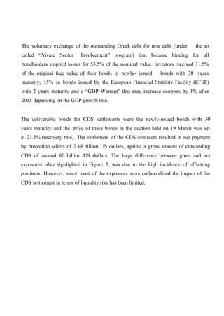 The voluntary exchange of the outstanding Greek debt for new debt (under
called “Private Sector

the so

Involvement” program) that became binding for all

bondholders implied losses for 53.5% of the nominal value. Investors received 31.5%
of the original face value of their bonds in newly- issued

bonds with 30 years

maturity, 15% in bonds issued by the European Financial Stability Facility (EFSF)
with 2 years maturity and a “GDP Warrant” that may increase coupons by 1% after
2015 depending on the GDP growth rate.
The deliverable bonds for CDS settlements were the newly-issued bonds with 30
years maturity and the price of these bonds in the auction held on 19 March was set
at 21.5% (recovery rate). The settlement of the CDS contracts resulted in net payment
by protection sellers of 2.89 billion US dollars, against a gross amount of outstanding
CDS of around 80 billion US dollars. The large difference between gross and net
exposures, also highlighted in Figure 7, was due to the high incidence of offsetting
positions. However, since most of the exposures were collateralized the impact of the
CDS settlement in terms of liquidity risk has been limited.

 