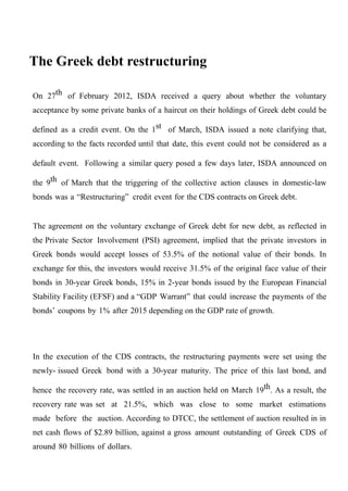 The Greek debt restructuring
On 27th of February 2012, ISDA received a query about whether the voluntary
acceptance by some private banks of a haircut on their holdings of Greek debt could be
defined as a credit event. On the 1st of March, ISDA issued a note clarifying that,
according to the facts recorded until that date, this event could not be considered as a
default event. Following a similar query posed a few days later, ISDA announced on
the 9th of March that the triggering of the collective action clauses in domestic-law
bonds was a “Restructuring” credit event for the CDS contracts on Greek debt.
The agreement on the voluntary exchange of Greek debt for new debt, as reflected in
the Private Sector Involvement (PSI) agreement, implied that the private investors in
Greek bonds would accept losses of 53.5% of the notional value of their bonds. In
exchange for this, the investors would receive 31.5% of the original face value of their
bonds in 30-year Greek bonds, 15% in 2-year bonds issued by the European Financial
Stability Facility (EFSF) and a “GDP Warrant” that could increase the payments of the
bonds’ coupons by 1% after 2015 depending on the GDP rate of growth.

In the execution of the CDS contracts, the restructuring payments were set using the
newly- issued Greek bond with a 30-year maturity. The price of this last bond, and
hence the recovery rate, was settled in an auction held on March 19th. As a result, the
recovery rate was set at 21.5%, which was close to some market estimations
made before the auction. According to DTCC, the settlement of auction resulted in in
net cash flows of $2.89 billion, against a gross amount outstanding of Greek CDS of
around 80 billions of dollars.

 