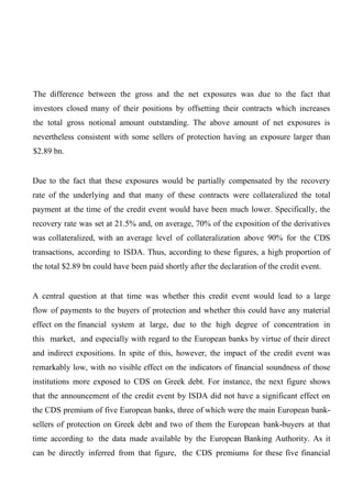 The difference between the gross and the net exposures was due to the fact that
investors closed many of their positions by offsetting their contracts which increases
the total gross notional amount outstanding. The above amount of net exposures is
nevertheless consistent with some sellers of protection having an exposure larger than
$2.89 bn.
Due to the fact that these exposures would be partially compensated by the recovery
rate of the underlying and that many of these contracts were collateralized the total
payment at the time of the credit event would have been much lower. Specifically, the
recovery rate was set at 21.5% and, on average, 70% of the exposition of the derivatives
was collateralized, with an average level of collateralization above 90% for the CDS
transactions, according to ISDA. Thus, according to these figures, a high proportion of
the total $2.89 bn could have been paid shortly after the declaration of the credit event.
A central question at that time was whether this credit event would lead to a large
flow of payments to the buyers of protection and whether this could have any material
effect on the financial system at large, due to the high degree of concentration in
this market, and especially with regard to the European banks by virtue of their direct
and indirect expositions. In spite of this, however, the impact of the credit event was
remarkably low, with no visible effect on the indicators of financial soundness of those
institutions more exposed to CDS on Greek debt. For instance, the next figure shows
that the announcement of the credit event by ISDA did not have a significant effect on
the CDS premium of five European banks, three of which were the main European banksellers of protection on Greek debt and two of them the European bank-buyers at that
time according to the data made available by the European Banking Authority. As it
can be directly inferred from that figure, the CDS premiums for these five financial

 