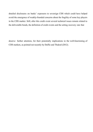 detailed disclosures on banks’ exposures to sovereign CDS which could have helped
avoid the emergence of weakly-founded concerns about the fragility of some key players
in the CDS market. Still, after this credit event several technical issues remain related to
the deliverable bonds, the definition of credit events and the setting recovery rate that

deserve further attention, for their potentially implications in the well-functioning of
CDS markets, as pointed out recently by Duffie and Thukral (2012).

 