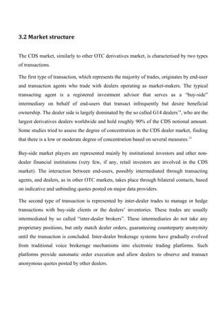 3.2 Market structure
The CDS market, similarly to other OTC derivatives market, is characterised by two types
of transactions.
The first type of transaction, which represents the majority of trades, originates by end-user
and transaction agents who trade with dealers operating as market-makers. The typical
transacting agent is a registered investment advisor that serves as a “buy-side”
intermediary on behalf of end-users that transact infrequently but desire beneficial
ownership. The dealer side is largely dominated by the so called G14 dealers 14, who are the
largest derivatives dealers worldwide and hold roughly 90% of the CDS notional amount.
Some studies tried to assess the degree of concentration in the CDS dealer market, finding
that there is a low or moderate degree of concentration based on several measures.15
Buy-side market players are represented mainly by institutional investors and other nondealer financial institutions (very few, if any, retail investors are involved in the CDS
market). The interaction between end-users, possibly intermediated through transacting
agents, and dealers, as in other OTC markets, takes place through bilateral contacts, based
on indicative and unbinding quotes posted on major data providers.
The second type of transaction is represented by inter-dealer trades to manage or hedge
transactions with buy-side clients or the dealers’ inventories. These trades are usually
intermediated by so called “inter-dealer brokers”. These intermediaries do not take any
proprietary positions, but only match dealer orders, guaranteeing counterparty anonymity
until the transaction is concluded. Inter-dealer brokerage systems have gradually evolved
from traditional voice brokerage mechanisms into electronic trading platforms. Such
platforms provide automatic order execution and allow dealers to observe and transact
anonymous quotes posted by other dealers.

 