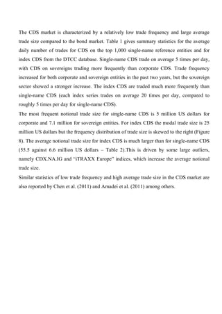The CDS market is characterized by a relatively low trade frequency and large average
trade size compared to the bond market. Table 1 gives summary statistics for the average
daily number of trades for CDS on the top 1,000 single-name reference entities and for
index CDS from the DTCC database. Single-name CDS trade on average 5 times per day,
with CDS on sovereigns trading more frequently than corporate CDS. Trade frequency
increased for both corporate and sovereign entities in the past two years, but the sovereign
sector showed a stronger increase. The index CDS are traded much more frequently than
single-name CDS (each index series trades on average 20 times per day, compared to
roughly 5 times per day for single-name CDS).
The most frequent notional trade size for single-name CDS is 5 million US dollars for
corporate and 7.1 million for sovereign entities. For index CDS the modal trade size is 25
million US dollars but the frequency distribution of trade size is skewed to the right (Figure
8). The average notional trade size for index CDS is much larger than for single-name CDS
(55.5 against 6.6 million US dollars – Table 2).This is driven by some large outliers,
namely CDX.NA.IG and “iTRAXX Europe” indices, which increase the average notional
trade size.
Similar statistics of low trade frequency and high average trade size in the CDS market are
also reported by Chen et al. (2011) and Amadei et al. (2011) among others.

 