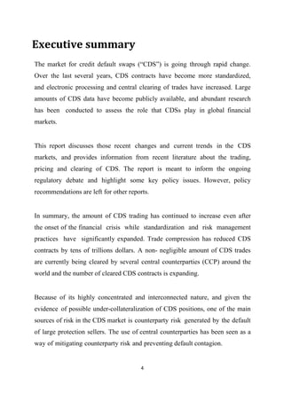 Executive summary
The market for credit default swaps (“CDS”) is going through rapid change.
Over the last several years, CDS contracts have become more standardized,
and electronic processing and central clearing of trades have increased. Large
amounts of CDS data have become publicly available, and abundant research
has been conducted to assess the role that CDSs play in global financial
markets.

This report discusses those recent changes and current trends in the CDS
markets, and provides information from recent literature about the trading,
pricing and clearing of CDS. The report is meant to inform the ongoing
regulatory debate and highlight some key policy issues. However, policy
recommendations are left for other reports.
In summary, the amount of CDS trading has continued to increase even after
the onset of the financial crisis while standardization and risk management
practices have significantly expanded. Trade compression has reduced CDS
contracts by tens of trillions dollars. A non- negligible amount of CDS trades
are currently being cleared by several central counterparties (CCP) around the
world and the number of cleared CDS contracts is expanding.
Because of its highly concentrated and interconnected nature, and given the
evidence of possible under-collateralization of CDS positions, one of the main
sources of risk in the CDS market is counterparty risk generated by the default
of large protection sellers. The use of central counterparties has been seen as a
way of mitigating counterparty risk and preventing default contagion.

4

 