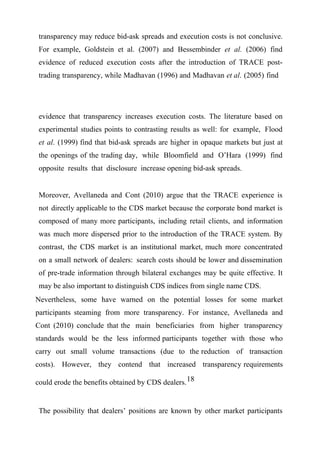 transparency may reduce bid-ask spreads and execution costs is not conclusive.
For example, Goldstein et al. (2007) and Bessembinder et al. (2006) find
evidence of reduced execution costs after the introduction of TRACE posttrading transparency, while Madhavan (1996) and Madhavan et al. (2005) find

evidence that transparency increases execution costs. The literature based on
experimental studies points to contrasting results as well: for example, Flood
et al. (1999) find that bid-ask spreads are higher in opaque markets but just at
the openings of the trading day, while Bloomfield and O’Hara (1999) find
opposite results that disclosure increase opening bid-ask spreads.
Moreover, Avellaneda and Cont (2010) argue that the TRACE experience is
not directly applicable to the CDS market because the corporate bond market is
composed of many more participants, including retail clients, and information
was much more dispersed prior to the introduction of the TRACE system. By
contrast, the CDS market is an institutional market, much more concentrated
on a small network of dealers: search costs should be lower and dissemination
of pre-trade information through bilateral exchanges may be quite effective. It
may be also important to distinguish CDS indices from single name CDS.
Nevertheless, some have warned on the potential losses for some market
participants steaming from more transparency. For instance, Avellaneda and
Cont (2010) conclude that the main beneficiaries from higher transparency
standards would be the less informed participants together with those who
carry out small volume transactions (due to the reduction of transaction
costs). However, they contend that increased transparency requirements
could erode the benefits obtained by CDS dealers. 18

The possibility that dealers’ positions are known by other market participants

 