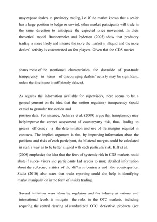 may expose dealers to predatory trading, i.e. if the market knows that a dealer
has a large position to hedge or unwind, other market participants will trade in
the same direction to anticipate the expected price movement. In their
theoretical model Brunnermeier and Pedersen (2005) show that predatory
trading is more likely and intense the more the market is illiquid and the more
dealers’ activity is concentrated on few players. Given that the CDS market

shares most of the mentioned characteristics, the downside of post-trade
transparency in terms

of discouraging dealers’ activity may be significant,

unless the disclosure is sufficiently delayed.

As regards the information available for supervisors, there seems to be a
general consent on the idea that the notion regulatory transparency should
extend to granular transaction and
position data. For instance, Acharya et al. (2009) argue that transparency may
help improve the correct assessment of counterparty risk, thus, leading to
greater efficiency in the determination and use of the margins required in
contracts. The implicit argument is that, by improving information about the
positions and risks of each participant, the bilateral margins could be calculated
in such a way as to be better aligned with each particular risk. Kiff et al.
(2009) emphasize the idea that the fears of systemic risk in CDS markets could
abate if super- visors and participants had access to more detailed information
about the reference entities of the different contracts and the counterparties.
Stultz (2010) also notes that trade reporting could also help in identifying
market manipulation in the form of insider trading.
Several initiatives were taken by regulators and the industry at national and
international levels to mitigate

the risks in the OTC markets, including

requiring the central clearing of standardized OTC derivative products (see

 