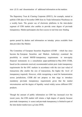 next §3.3) and dissemination of additional information on the markets.
The Depository Trust & Clearing Corporate (DTCC), for example, started to
publish CDS data in November 2008 from its Trade Information Warehouse on
a weekly basis. The greater use of electronic platforms in the inter-dealer
segment of CDS market also enables to provide some degree of pre-trade
transparency. Market participants also have access to real time non- binding

quotes posted by dealers and information on intraday prices available from
data providers like Market.
The Committee of European Securities Regulators (CESR – which has since
become the European Securities and Markets Authority) examined the
possibility to extend MiFID transparency requirements

to non-equity

financial instruments in a consultation paper published in May 2010. CESR,
based on the comments received, recommended certain post- trade transparency
requirements for the OTC markets in accordance with the size (net value) of
transactions (the smaller the size of transactions, the higher the level of
transparency required). However, while recognizing a need for harmonization
across jurisdictions, CESR did not propose at that stage to introduce
mandatory pre-trade transparency requirements given that the market
microstructure and the degree of liquidity varied widely across different OTC
products.

Though the amount of public information on CDS has increased over the
recent years, the CDS market still retains a high degree of opacity because
post-trade transparency is scarce and pre-trade transparency is limited to part of
the inter-dealer market (see e.g Litan 2010).

 