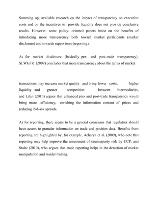 Summing up, available research on the impact of transparency on execution
costs and on the incentives to provide liquidity does not provide conclusive
results. However, some policy- oriented papers insist on the benefits of
introducing more transparency both toward market participants (market
disclosure) and towards supervisors (reporting).
As for market disclosure (basically pre- and post-trade transparency),
SLWGFR (2009) concludes that more transparency about the terms of market

transactions may increase market quality and bring lower costs,
liquidity and

greater

competition

between

higher

intermediaries,

and Litan (2010) argues that enhanced pre- and post-trade transparency would
bring more efficiency, enriching the information content of prices and
reducing bid-ask spreads.
As for reporting, there seems to be a general consensus that regulators should
have access to granular information on trade and position data. Benefits from
reporting are highlighted by, for example, Acharya et al. (2009), who note that
reporting may help improve the assessment of counterparty risk by CCP, and
Stultz (2010), who argues that trade reporting helps in the detection of market
manipulation and insider trading.

 