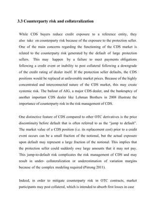 3.3 Counterparty risk and collateralization
While CDS buyers reduce credit exposure to a reference entity, they
also take on counterparty risk because of the exposure to the protection seller.
One of the main concerns regarding the functioning of the CDS market is
related to the counterparty risk generated by the default of large protection
sellers.

This may

happen

by a failure to meet payments obligations

following a credit event or inability to post collateral following a downgrade
of the credit rating of dealer itself. If the protection seller defaults, the CDS
positions would be replaced at unfavorable market prices. Because of the highly
concentrated and interconnected nature of the CDS market, this may create
systemic risk. The bailout of AIG, a major CDS dealer, and the bankruptcy of
another important CDS dealer like Lehman Brothers in 2008 illustrate the
importance of counterparty risk in the risk management of CDS.

One distinctive feature of CDS compared to other OTC derivatives is the price
discontinuity before default that is often referred to as the “jump to default”.
The market value of a CDS position (i.e. its replacement cost) prior to a credit
event occurs can be a small fraction of the notional, but the actual exposure
upon default may represent a large fraction of the notional. This implies that
the protection seller could suddenly owe large amounts that it may not pay.
This jump-to-default risk complicates the risk management of CDS and may
result in under- collateralization or underestimation of variation margins
because of the complex modeling required (Pirrong 2011).

Indeed, in order to mitigate counterparty risk in OTC contracts, market
participants may post collateral, which is intended to absorb first losses in case

 