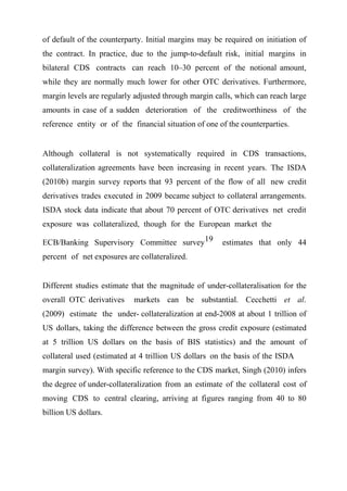 of default of the counterparty. Initial margins may be required on initiation of
the contract. In practice, due to the jump-to-default risk, initial margins in
bilateral CDS contracts can reach 10–30 percent of the notional amount,
while they are normally much lower for other OTC derivatives. Furthermore,
margin levels are regularly adjusted through margin calls, which can reach large
amounts in case of a sudden deterioration of the creditworthiness of the
reference entity or of the financial situation of one of the counterparties.

Although collateral is not systematically required in CDS transactions,
collateralization agreements have been increasing in recent years. The ISDA
(2010b) margin survey reports that 93 percent of the flow of all new credit
derivatives trades executed in 2009 became subject to collateral arrangements.
ISDA stock data indicate that about 70 percent of OTC derivatives net credit
exposure was collateralized, though for the European market the
ECB/Banking Supervisory Committee survey 19

estimates that only 44

percent of net exposures are collateralized.
Different studies estimate that the magnitude of under-collateralisation for the
overall OTC derivatives

markets can be substantial. Cecchetti et al.

(2009) estimate the under- collateralization at end-2008 at about 1 trillion of
US dollars, taking the difference between the gross credit exposure (estimated
at 5 trillion US dollars on the basis of BIS statistics) and the amount of
collateral used (estimated at 4 trillion US dollars on the basis of the ISDA
margin survey). With specific reference to the CDS market, Singh (2010) infers
the degree of under-collateralization from an estimate of the collateral cost of
moving CDS to central clearing, arriving at figures ranging from 40 to 80
billion US dollars.

 