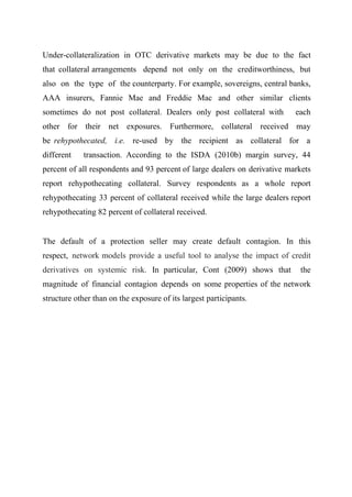 Under-collateralization in OTC derivative markets may be due to the fact
that collateral arrangements depend not only on the creditworthiness, but
also on the type of the counterparty. For example, sovereigns, central banks,
AAA insurers, Fannie Mae and Freddie Mac and other similar clients
sometimes do not post collateral. Dealers only post collateral with

each

other for their net exposures. Furthermore, collateral received may
be rehypothecated, i.e. re-used by the recipient as collateral for a
different

transaction. According to the ISDA (2010b) margin survey, 44

percent of all respondents and 93 percent of large dealers on derivative markets
report rehypothecating collateral. Survey respondents as a whole report
rehypothecating 33 percent of collateral received while the large dealers report
rehypothecating 82 percent of collateral received.
The default of a protection seller may create default contagion. In this
respect, network models provide a useful tool to analyse the impact of credit
derivatives on systemic risk. In particular, Cont (2009) shows that

the

magnitude of financial contagion depends on some properties of the network
structure other than on the exposure of its largest participants.

 