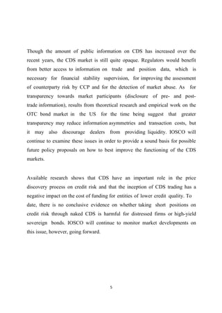 Though the amount of public information on CDS has increased over the
recent years, the CDS market is still quite opaque. Regulators would benefit
from better access to information on trade and position data, which is
necessary for financial stability supervision, for improving the assessment
of counterparty risk by CCP and for the detection of market abuse. As for
transparency towards market participants (disclosure of pre- and posttrade information), results from theoretical research and empirical work on the
OTC bond market in the US for the time being suggest that greater
transparency may reduce information asymmetries and transaction costs, but
it may also discourage dealers from providing liquidity. IOSCO will
continue to examine these issues in order to provide a sound basis for possible
future policy proposals on how to best improve the functioning of the CDS
markets.

Available research shows that CDS have an important role in the price
discovery process on credit risk and that the inception of CDS trading has a
negative impact on the cost of funding for entities of lower credit quality. To
date, there is no conclusive evidence on whether taking short positions on
credit risk through naked CDS is harmful for distressed firms or high-yield
sovereign bonds. IOSCO will continue to monitor market developments on
this issue, however, going forward.

5

 