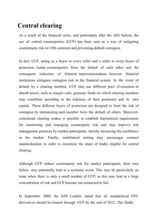 Central clearing
As a result of the financial crisis, and particularly after the AIG bailout, the
use of central counterparties (CCP) has been seen as a way of mitigating
counterparty risk in CDS contracts and preventing default contagion.
In fact, CCP, acting as a buyer to every seller and a seller to every buyer of
protection, isolate counterparties from the default of each other and the
consequent

reduction

of

bilateral interconnectedness between

financial

institutions mitigates contagion risk in the financial system. In the event of
default by a clearing member, CCP may use different pool of resources to
absorb losses, such as margin calls, guaranty funds (to which clearing members
may contribute according to the riskiness of their positions) and its own
capital. These different layers of protection are designed to limit the risk of
contagion by immunizing each member from the default of others. Moreover,
centralized clearing makes it possible to establish harmonized requirements
for monitoring and managing counterparty risk and may improve risk
management practices by market participants, thereby increasing the confidence
in the market. Finally, multilateral netting may encourages contract
standardization in order to maximize the share of trades eligible for central
clearing.

Although CCP reduce counterparty risk for market participants, their own
failure may potentially lead to a systemic event. This may be particularly an
issue when there is only a small number of CCP, as this may lead to a large
concentration of risk and CCP become too connected to fail.

In September 2009, the G20 Leaders stated that all standardized OTC
derivatives should be cleared through CCP by the end of 2012. The Dodd-

 
