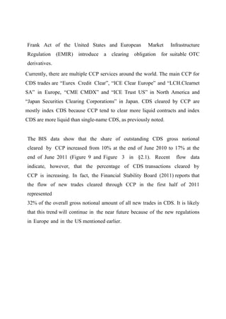 Frank Act of the United States and European
Regulation

(EMIR)

introduce

a

clearing

Market

obligation

Infrastructure

for suitable OTC

derivatives.
Currently, there are multiple CCP services around the world. The main CCP for
CDS trades are “Eurex Credit Clear”, “ICE Clear Europe” and “LCH.Clearnet
SA” in Europe, “CME CMDX” and “ICE Trust US” in North America and
“Japan Securities Clearing Corporations” in Japan. CDS cleared by CCP are
mostly index CDS because CCP tend to clear more liquid contracts and index
CDS are more liquid than single-name CDS, as previously noted.

The BIS data show that the share of outstanding CDS gross notional
cleared by CCP increased from 10% at the end of June 2010 to 17% at the
end of June 2011 (Figure 9 and Figure 3 in §2.1). Recent

flow data

indicate, however, that the percentage of CDS transactions cleared by
CCP is increasing. In fact, the Financial Stability Board (2011) reports that
the flow of new trades cleared through CCP in the first half of 2011
represented
32% of the overall gross notional amount of all new trades in CDS. It is likely
that this trend will continue in the near future because of the new regulations
in Europe and in the US mentioned earlier.

 