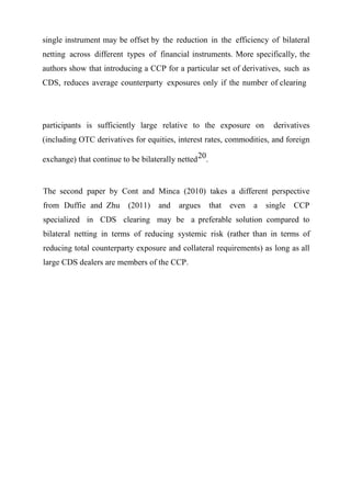 single instrument may be offset by the reduction in the efficiency of bilateral
netting across different types of financial instruments. More specifically, the
authors show that introducing a CCP for a particular set of derivatives, such as
CDS, reduces average counterparty exposures only if the number of clearing

participants is sufficiently large relative to the exposure on

derivatives

(including OTC derivatives for equities, interest rates, commodities, and foreign
exchange) that continue to be bilaterally netted 20.

The second paper by Cont and Minca (2010) takes a different perspective
from Duffie and Zhu

(2011)

and

argues

that

even

a

single

CCP

specialized in CDS clearing may be a preferable solution compared to
bilateral netting in terms of reducing systemic risk (rather than in terms of
reducing total counterparty exposure and collateral requirements) as long as all
large CDS dealers are members of the CCP.

 