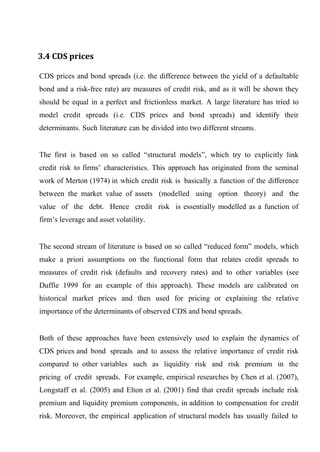 3.4 CDS prices
CDS prices and bond spreads (i.e. the difference between the yield of a defaultable
bond and a risk-free rate) are measures of credit risk, and as it will be shown they
should be equal in a perfect and frictionless market. A large literature has tried to
model credit spreads (i.e. CDS prices and bond spreads) and identify their
determinants. Such literature can be divided into two different streams.
The first is based on so called “structural models”, which try to explicitly link
credit risk to firms’ characteristics. This approach has originated from the seminal
work of Merton (1974) in which credit risk is basically a function of the difference
between the market value of assets (modelled using option theory) and the
value of the debt. Hence credit risk is essentially modelled as a function of
firm’s leverage and asset volatility.
The second stream of literature is based on so called “reduced form” models, which
make a priori assumptions on the functional form that relates credit spreads to
measures of credit risk (defaults and recovery rates) and to other variables (see
Duffie 1999 for an example of this approach). These models are calibrated on
historical market prices and then used for pricing or explaining the relative
importance of the determinants of observed CDS and bond spreads.
Both of these approaches have been extensively used to explain the dynamics of
CDS prices and bond spreads and to assess the relative importance of credit risk
compared to other variables such as liquidity risk and risk premium in the
pricing of credit spreads. For example, empirical researches by Chen et al. (2007),
Longstaff et al. (2005) and Elton et al. (2001) find that credit spreads include risk
premium and liquidity premium components, in addition to compensation for credit
risk. Moreover, the empirical application of structural models has usually failed to

 