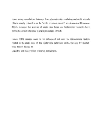 prove strong correlations between firms characteristics and observed credit spreads
(this is usually referred to as the “credit premium puzzle”; see Amato and Remolona
2003), meaning that proxies of credit risk based on fundamental variables have
normally a small relevance in explaining credit spreads.

Hence, CDS spreads seem to be influenced not only by idiosyncratic factors
related to the credit risk of the underlying reference entity, but also by marketwide factors related to
Liquidity and risk aversion of market participants.

 