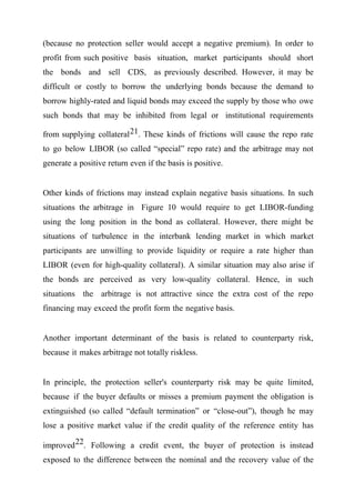 (because no protection seller would accept a negative premium). In order to
profit from such positive basis situation, market participants should short
the bonds and sell CDS, as previously described. However, it may be
difficult or costly to borrow the underlying bonds because the demand to
borrow highly-rated and liquid bonds may exceed the supply by those who owe
such bonds that may be inhibited from legal or institutional requirements
from supplying collateral 21. These kinds of frictions will cause the repo rate
to go below LIBOR (so called “special” repo rate) and the arbitrage may not
generate a positive return even if the basis is positive.
Other kinds of frictions may instead explain negative basis situations. In such
situations the arbitrage in Figure 10 would require to get LIBOR-funding
using the long position in the bond as collateral. However, there might be
situations of turbulence in the interbank lending market in which market
participants are unwilling to provide liquidity or require a rate higher than
LIBOR (even for high-quality collateral). A similar situation may also arise if
the bonds are perceived as very low-quality collateral. Hence, in such
situations the arbitrage is not attractive since the extra cost of the repo
financing may exceed the profit form the negative basis.
Another important determinant of the basis is related to counterparty risk,
because it makes arbitrage not totally riskless.
In principle, the protection seller's counterparty risk may be quite limited,
because if the buyer defaults or misses a premium payment the obligation is
extinguished (so called “default termination” or “close-out”), though he may
lose a positive market value if the credit quality of the reference entity has
improved 22. Following a credit event, the buyer of protection is instead
exposed to the difference between the nominal and the recovery value of the

 