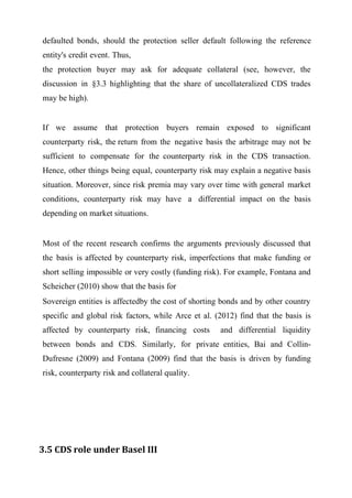 defaulted bonds, should the protection seller default following the reference
entity's credit event. Thus,
the protection buyer may ask for adequate collateral (see, however, the
discussion in §3.3 highlighting that the share of uncollateralized CDS trades
may be high).
If we assume that protection buyers remain exposed to significant
counterparty risk, the return from the negative basis the arbitrage may not be
sufficient to compensate for the counterparty risk in the CDS transaction.
Hence, other things being equal, counterparty risk may explain a negative basis
situation. Moreover, since risk premia may vary over time with general market
conditions, counterparty risk may have a differential impact on the basis
depending on market situations.

Most of the recent research confirms the arguments previously discussed that
the basis is affected by counterparty risk, imperfections that make funding or
short selling impossible or very costly (funding risk). For example, Fontana and
Scheicher (2010) show that the basis for
Sovereign entities is affectedby the cost of shorting bonds and by other country
specific and global risk factors, while Arce et al. (2012) find that the basis is
affected by counterparty risk, financing costs

and differential liquidity

between bonds and CDS. Similarly, for private entities, Bai and CollinDufresne (2009) and Fontana (2009) find that the basis is driven by funding
risk, counterparty risk and collateral quality.

3.5 CDS role under Basel III

 