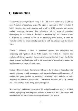 1) Introduction
This report is assessing the functioning of the CDS market and the role of CDS in
price formation of underlying assets. The report is organized as follows: Section 2
briefly describes the basic structure and payoff of CDS contracts and reports
market

statistics, discussing their informative role in terms of evaluating

counterparty risk and credit risk reallocation performed by CDS. The size of the
CDS market is compared to that of the underlying bond market, in order to
evaluate whether the relative market activity in CDS has changed over the recent
years.
Section 3 illustrates a series of operational features that characterize the
functioning and regulation of the CDS market. The Section 3.1 describes the
evolution of the self-regulatory framework, which over the last 3 years has led to
strong contract standardization and to the emergence of centralized procedure to
liquidate contracts in case of credit events.
Section 3.2 then illustrates the available evidence on the structure of the market, with
specific reference to trade transparency and interaction between different types of
market participants (dealers and end-users), presenting some statistics on trade
frequency and trade size that indicate

differences between the CDS market

and other markets with strong retail participation.
Next, Section 3.3 discusses counterparty risk and collateralization practices in CDS
market, highlighting some important differences from other OTC derivatives, and
then illustrates the role of central counterparties in the CDS market.
6

 