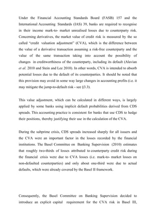 Under the Financial Accounting Standards Board (FASB) 157 and the
International Accounting Standards (IAS) 39, banks are required to recognise
in their income mark-to- market unrealised losses due to counterparty risk.
Concerning derivatives, the market value of credit risk is measured by the so
called “credit valuation adjustment” (CVA), which is the difference between
the value of a derivative transaction assuming a risk-free counterparty and the
value of the same transaction taking into account the possibility of
changes in creditworthiness of the counterparty, including its default (Alavian
et al. 2010 and Stein and Lee 2010). In other words, CVA is intended to absorb
potential losses due to the default of its counterparties. It should be noted that
this provision may avoid in some way large changes in accounting profits (i.e. it
may mitigate the jump-to-default risk - see §3.3).
This value adjustment, which can be calculated in different ways, is largely
applied by some banks using implicit default probabilities derived from CDS
spreads. This accounting practice is consistent for banks that use CDS to hedge
their positions, thereby justifying their use in the calculation of the CVA.
During the subprime crisis, CDS spreads increased sharply for all issuers and
the CVA were an important factor in the losses recorded by the financial
institutions. The Basel Committee on Banking Supervision (2010) estimates
that roughly two-thirds of losses attributed to counterparty credit risk during
the financial crisis were due to CVA losses (i.e. mark-to- market losses on
non-defaulted counterparties) and only about one-third were due to actual
defaults, which were already covered by the Basel II framework.

Consequently, the Basel Committee on Banking Supervision decided to
introduce an explicit capital

requirement for the CVA risk in Basel III,

 